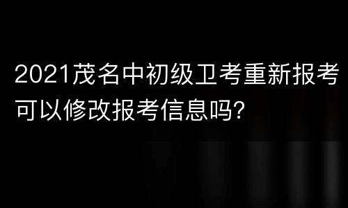 2021茂名中初级卫考重新报考可以修改报考信息吗？