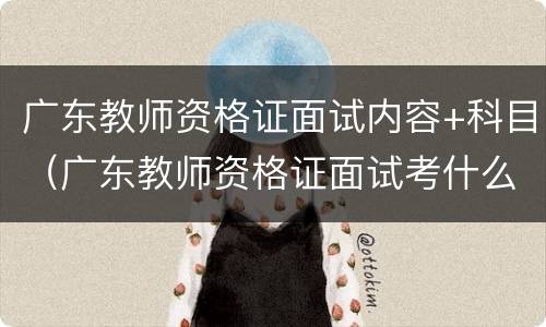 广东教师资格证面试内容+科目（广东教师资格证面试考什么）