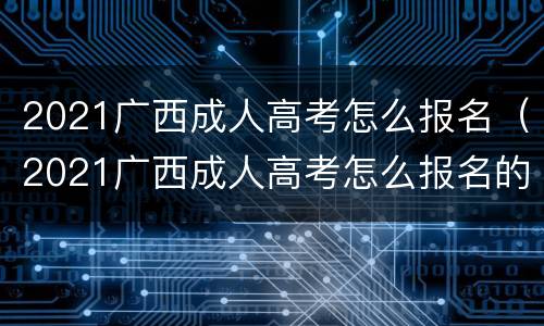 2021广西成人高考怎么报名（2021广西成人高考怎么报名的）