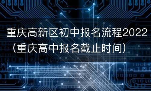 重庆高新区初中报名流程2022（重庆高中报名截止时间）