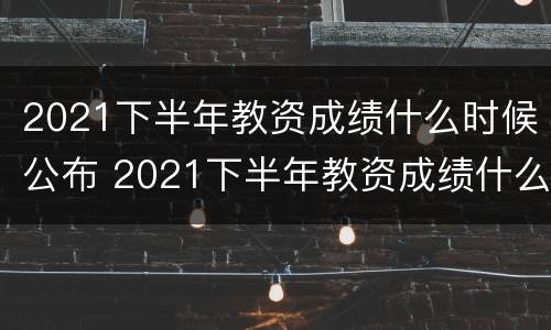 2021下半年教资成绩什么时候公布 2021下半年教资成绩什么时候公布