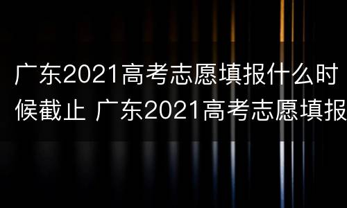 广东2021高考志愿填报什么时候截止 广东2021高考志愿填报什么时候截止报名