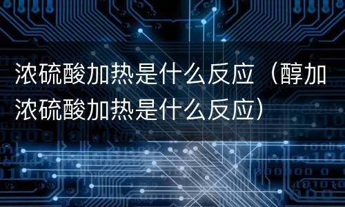 浓硫酸加热是什么反应（醇加浓硫酸加热是什么反应）