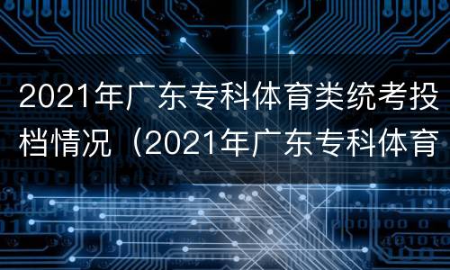 2021年广东专科体育类统考投档情况（2021年广东专科体育类统考投档情况表）