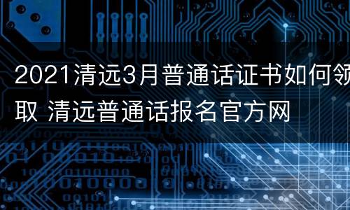 2021清远3月普通话证书如何领取 清远普通话报名官方网
