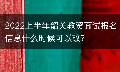 2022上半年韶关教资面试报名信息什么时候可以改？