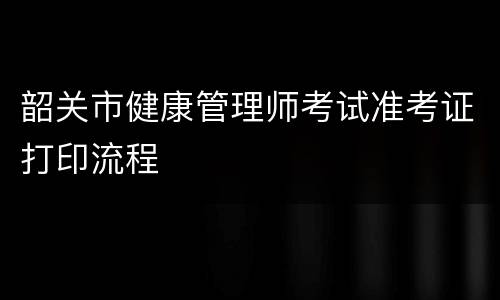 韶关市健康管理师考试准考证打印流程