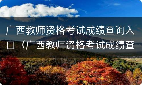 广西教师资格考试成绩查询入口（广西教师资格考试成绩查询时间）