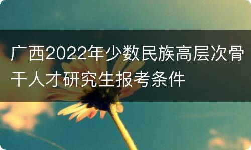 广西2022年少数民族高层次骨干人才研究生报考条件