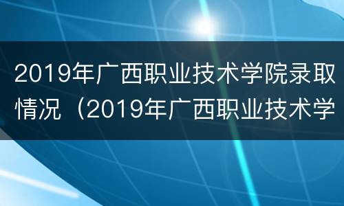 2019年广西职业技术学院录取情况（2019年广西职业技术学院录取情况）
