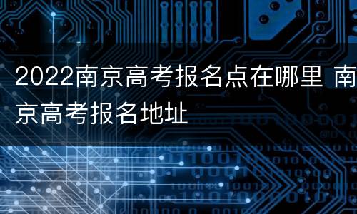 2022南京高考报名点在哪里 南京高考报名地址