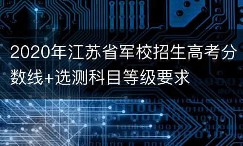 2020年江苏省军校招生高考分数线+选测科目等级要求