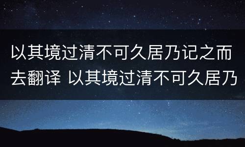 以其境过清不可久居乃记之而去翻译 以其境过清不可久居乃记之而去翻译成现代汉语