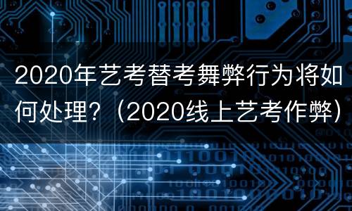 2020年艺考替考舞弊行为将如何处理?（2020线上艺考作弊）