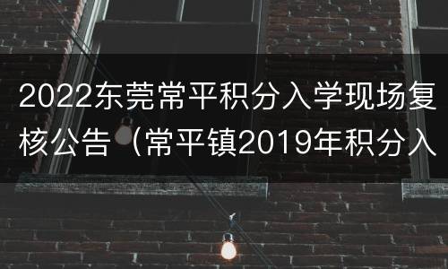 2022东莞常平积分入学现场复核公告（常平镇2019年积分入学结果）
