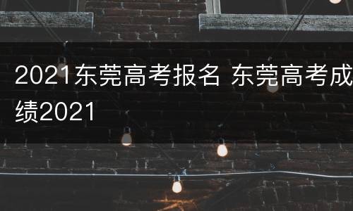 2021东莞高考报名 东莞高考成绩2021