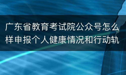 广东省教育考试院公众号怎么样申报个人健康情况和行动轨迹？
