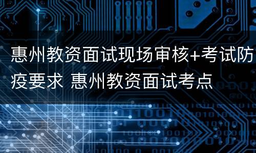 惠州教资面试现场审核+考试防疫要求 惠州教资面试考点