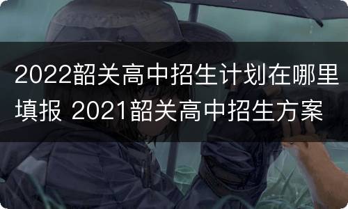 2022韶关高中招生计划在哪里填报 2021韶关高中招生方案