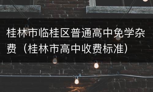 桂林市临桂区普通高中免学杂费（桂林市高中收费标准）