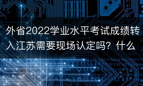 外省2022学业水平考试成绩转入江苏需要现场认定吗？什么时候？