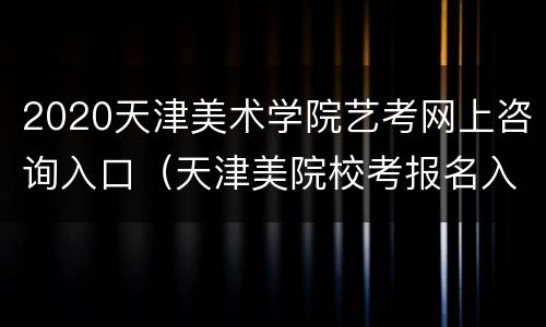 2020天津美术学院艺考网上咨询入口（天津美院校考报名入口）
