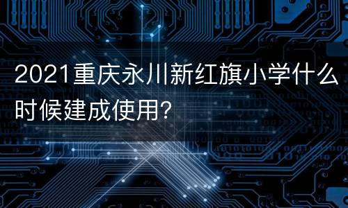 2021重庆永川新红旗小学什么时候建成使用？