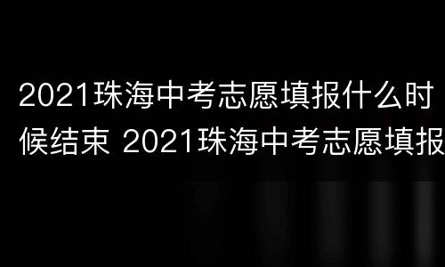 2021珠海中考志愿填报什么时候结束 2021珠海中考志愿填报什么时候结束呢