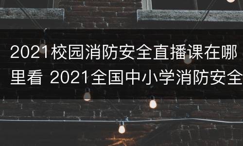 2021校园消防安全直播课在哪里看 2021全国中小学消防安全公开课直播