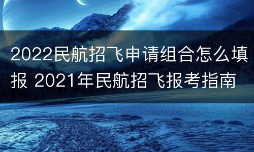 2022民航招飞申请组合怎么填报 2021年民航招飞报考指南