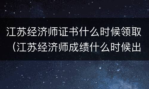 江苏经济师证书什么时候领取（江苏经济师成绩什么时候出）
