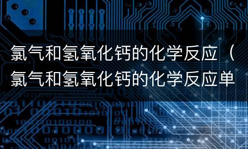 氯气和氢氧化钙的化学反应（氯气和氢氧化钙的化学反应单线桥）