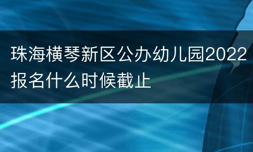 珠海横琴新区公办幼儿园2022报名什么时候截止