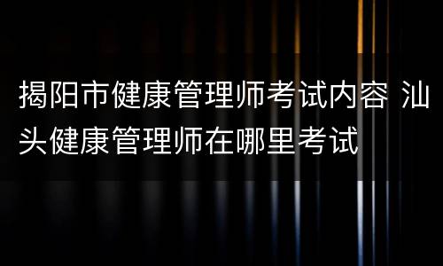 揭阳市健康管理师考试内容 汕头健康管理师在哪里考试