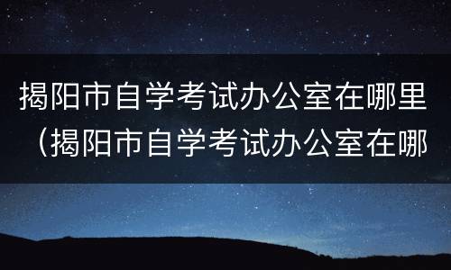 揭阳市自学考试办公室在哪里（揭阳市自学考试办公室在哪里办公）