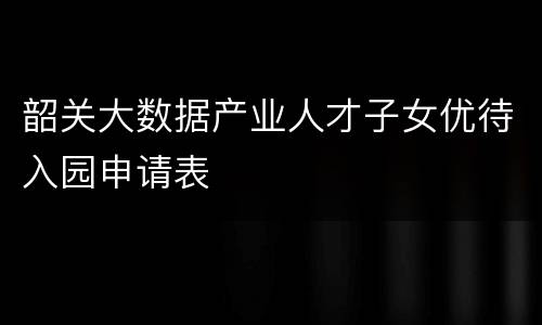 韶关大数据产业人才子女优待入园申请表
