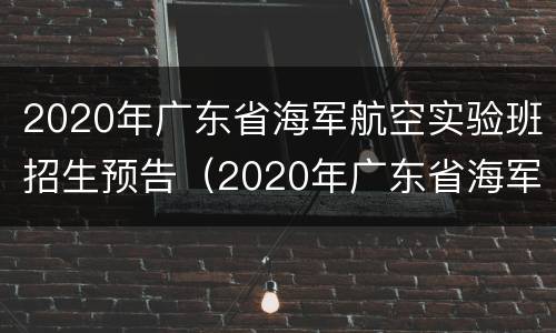 2020年广东省海军航空实验班招生预告（2020年广东省海军航空实验班招生预告公布）