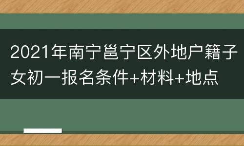 2021年南宁邕宁区外地户籍子女初一报名条件+材料+地点