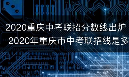 2020重庆中考联招分数线出炉 2020年重庆市中考联招线是多少