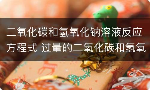 二氧化碳和氢氧化钠溶液反应方程式 过量的二氧化碳和氢氧化钠溶液反应方程式
