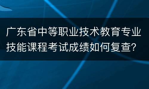广东省中等职业技术教育专业技能课程考试成绩如何复查？
