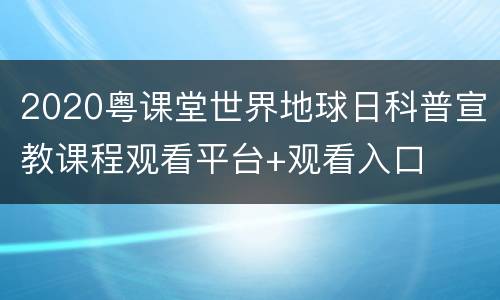 2020粤课堂世界地球日科普宣教课程观看平台+观看入口
