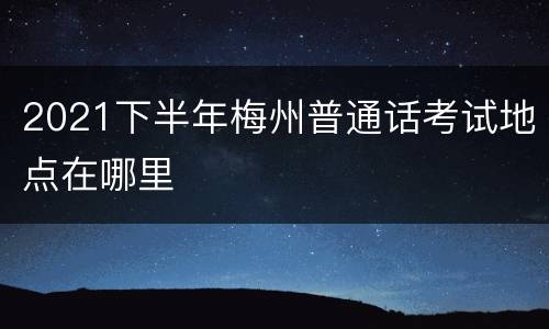 2021下半年梅州普通话考试地点在哪里