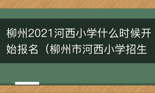 柳州2021河西小学什么时候开始报名（柳州市河西小学招生电话）