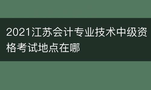 2021江苏会计专业技术中级资格考试地点在哪