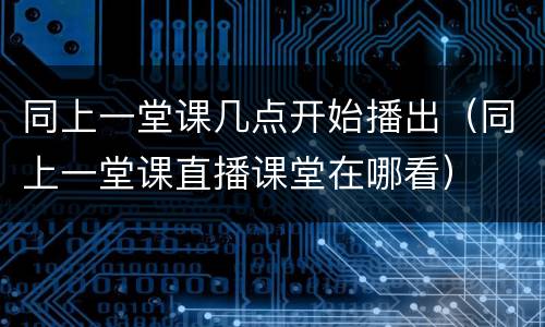 同上一堂课几点开始播出（同上一堂课直播课堂在哪看）