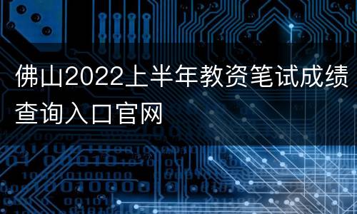 佛山2022上半年教资笔试成绩查询入口官网