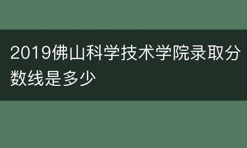 2019佛山科学技术学院录取分数线是多少
