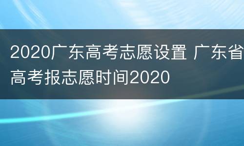 2020广东高考志愿设置 广东省高考报志愿时间2020