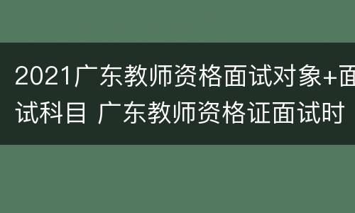 2021广东教师资格面试对象+面试科目 广东教师资格证面试时间2021上半年